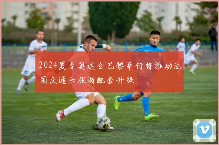 2024夏季奥运会巴黎举行将推动法国交通和旅游配套升级