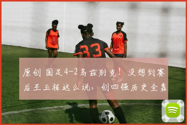 原创 国足4-2乌兹别克！没想到赛后王玉栋这么说，创四强历史全靠他！
