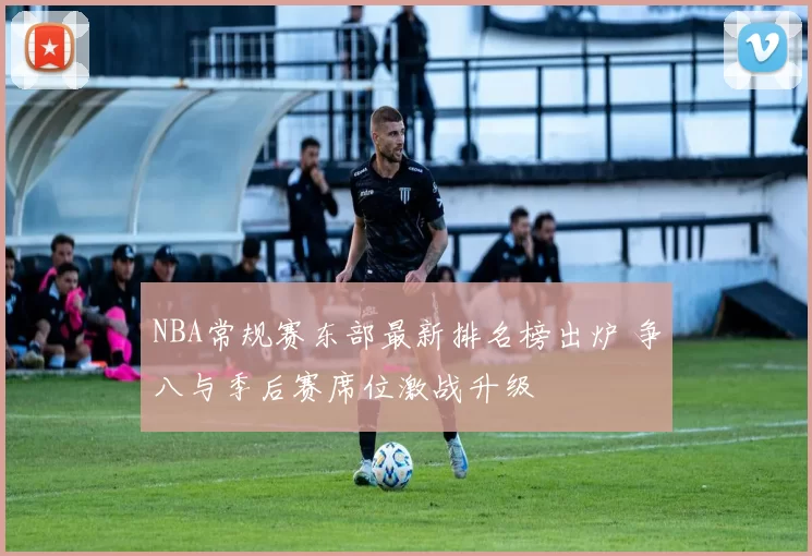 NBA常规赛东部最新排名榜出炉 争八与季后赛席位激战升级