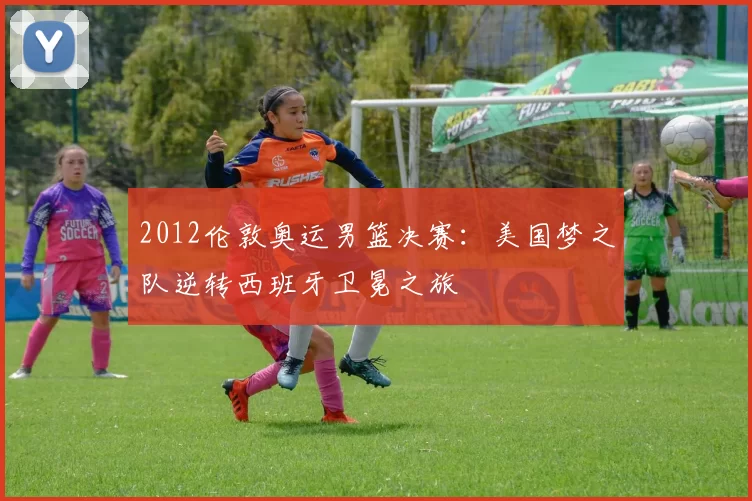 2012伦敦奥运男篮决赛：美国梦之队逆转西班牙卫冕之旅