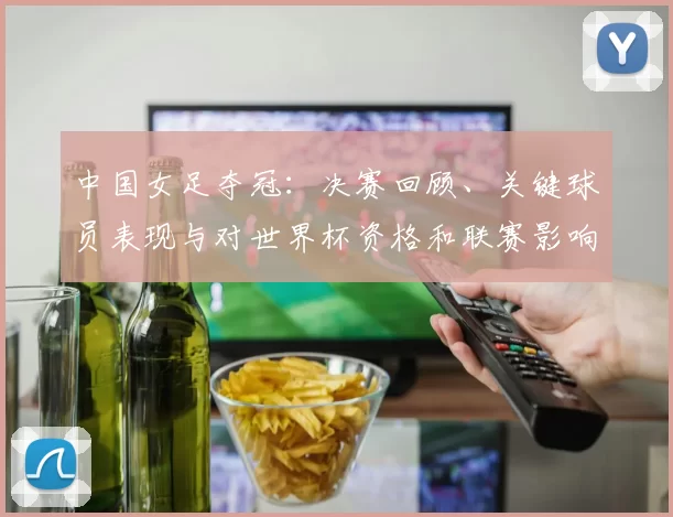 中国女足夺冠：决赛回顾、关键球员表现与对世界杯资格和联赛影响分析