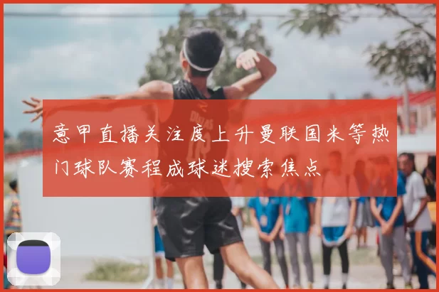 意甲直播关注度上升曼联国米等热门球队赛程成球迷搜索焦点