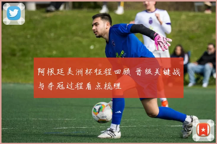 阿根廷美洲杯征程回顾 晋级关键战与夺冠过程看点梳理