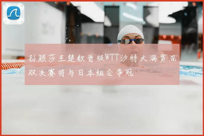 孙颖莎王楚钦晋级WTT沙特大满贯混双决赛将与日本组合争冠