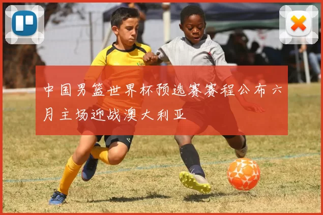 中国男篮世界杯预选赛赛程公布六月主场迎战澳大利亚