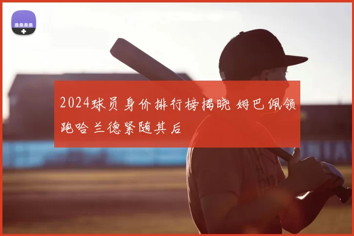 2024球员身价排行榜揭晓 姆巴佩领跑哈兰德紧随其后
