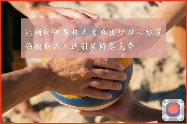 比利时世界杯大名单出炉核心球星领衔新人入选引发阵容竞争