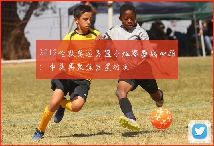 2012伦敦奥运男篮小组赛鏖战回顾：中美再聚焦巨星对决