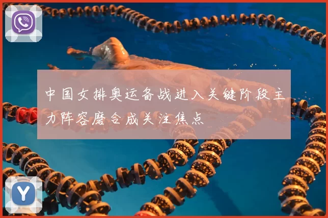 中国女排奥运备战进入关键阶段主力阵容磨合成关注焦点