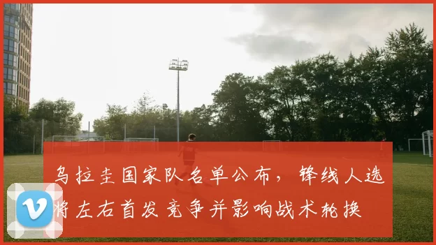 乌拉圭国家队名单公布,锋线人选将左右首发竞争并影响战术轮换