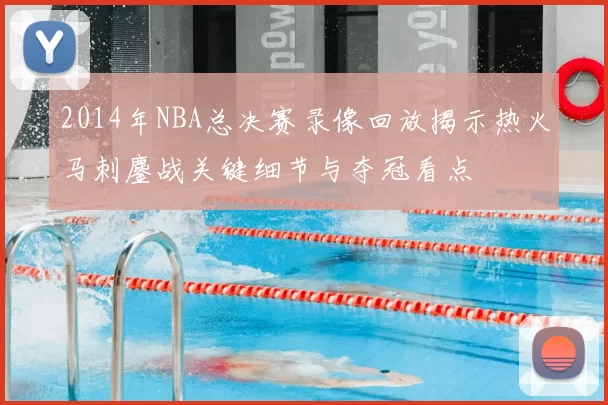2014年NBA总决赛录像回放揭示热火马刺鏖战关键细节与夺冠看点