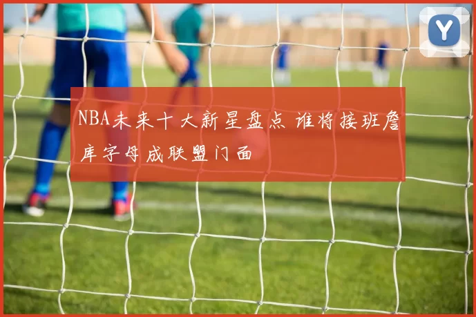 NBA未来十大新星盘点 谁将接班詹库字母成联盟门面