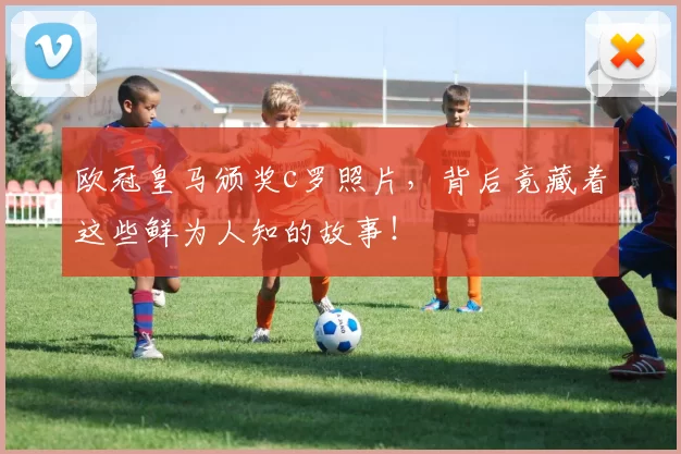 欧冠皇马颁奖c罗照片，背后竟藏着这些鲜为人知的故事！