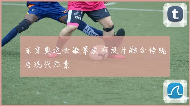 东京奥运会徽章发布设计融合传统与现代元素