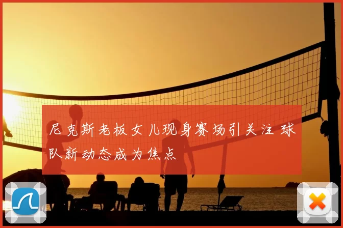 尼克斯老板女儿现身赛场引关注 球队新动态成为焦点