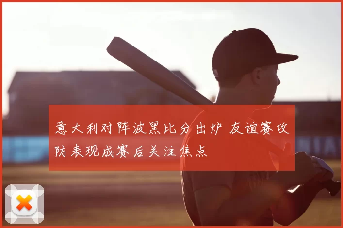 意大利对阵波黑比分出炉 友谊赛攻防表现成赛后关注焦点