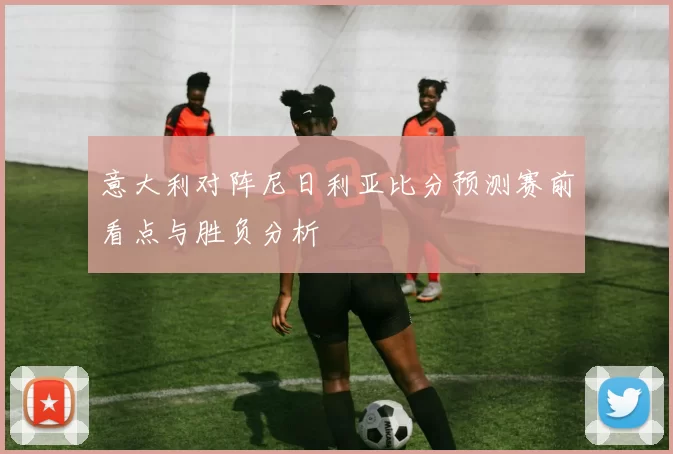 意大利对阵尼日利亚比分预测赛前看点与胜负分析