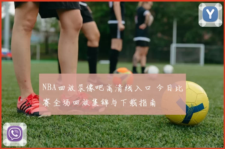 NBA回放录像吧高清线入口 今日比赛全场回放集锦与下载指南