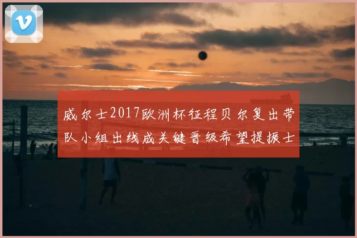 威尔士2017欧洲杯征程贝尔复出带队小组出线成关键晋级希望提振士气