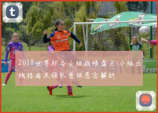 2018世界杯各小组战绩盘点 小组出线格局及强队晋级悬念解析