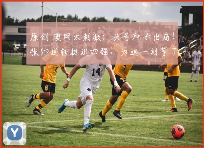 原创 澳网太刺激：头号种子出局！张帅逆转挺进四强，为这一刻等了7年