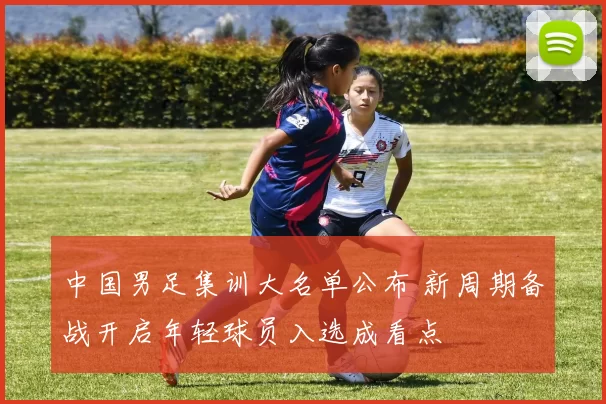 中国男足集训大名单公布 新周期备战开启年轻球员入选成看点