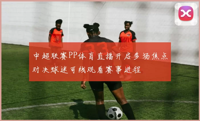 中超联赛PP体育直播开启多场焦点对决球迷可线观看赛事进程