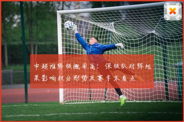中超谁降级概率高：保级队对阵结果影响积分形势及赛季末看点