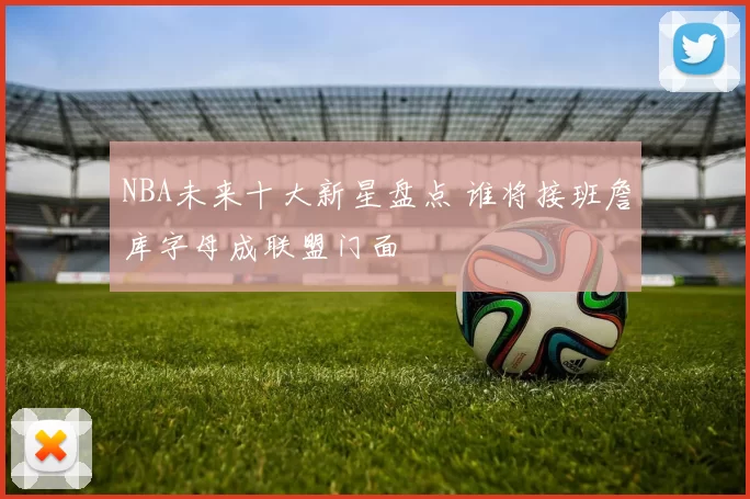 NBA未来十大新星盘点 谁将接班詹库字母成联盟门面
