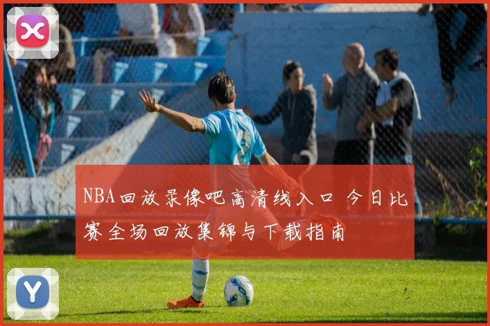 NBA回放录像吧高清线入口 今日比赛全场回放集锦与下载指南