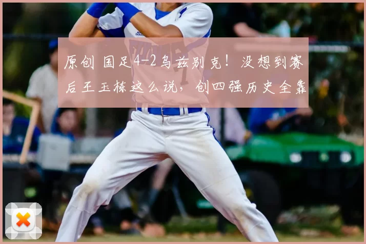 原创 国足4-2乌兹别克！没想到赛后王玉栋这么说，创四强历史全靠他！