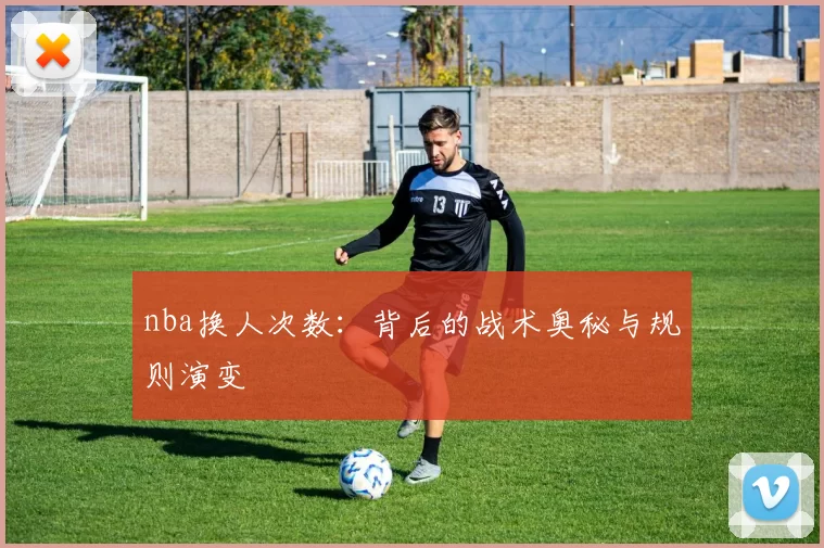 nba换人次数：背后的战术奥秘与规则演变