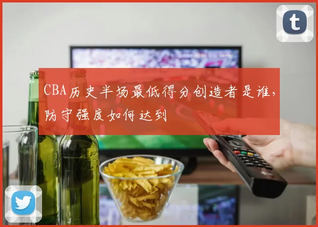 CBA历史半场最低得分创造者是谁，防守强度如何达到