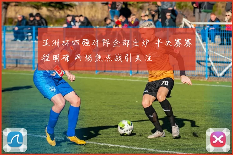 亚洲杯四强对阵全部出炉 半决赛赛程明确 两场焦点战引关注