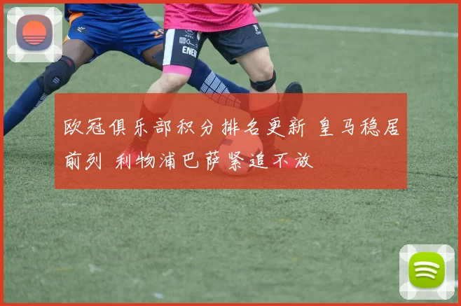 欧冠俱乐部积分排名更新 皇马稳居前列 利物浦巴萨紧追不放