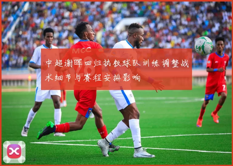 中超谢晖回归执教球队训练调整战术细节与赛程安排影响