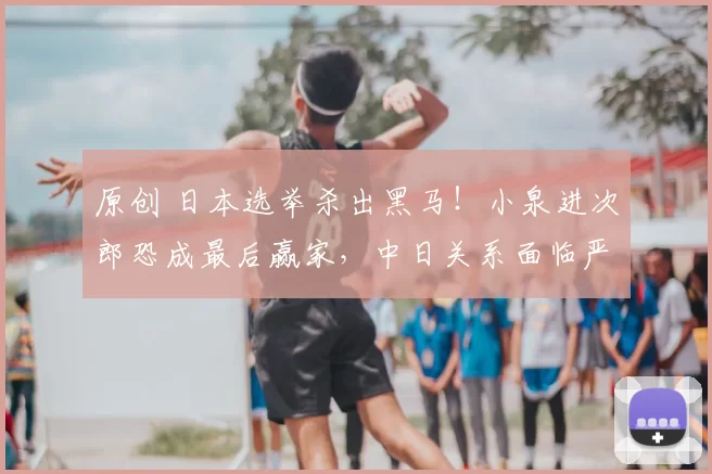 原创 日本选举杀出黑马！小泉进次郎恐成最后赢家，中日关系面临严峻考验