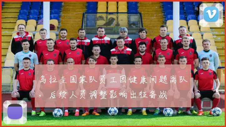 乌拉圭国家队员工因健康问题离队，后续人员调整影响出征备战