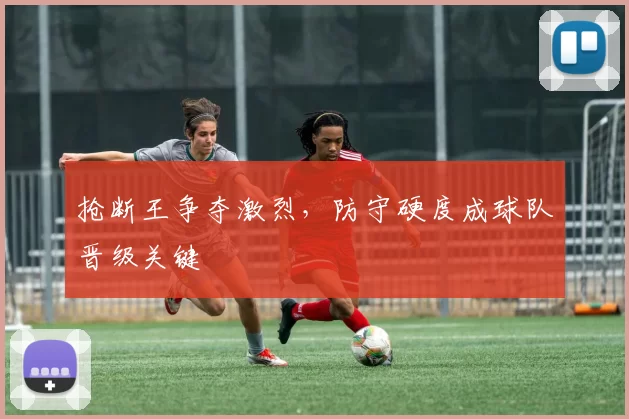 抢断王争夺激烈,防守硬度成球队晋级关键