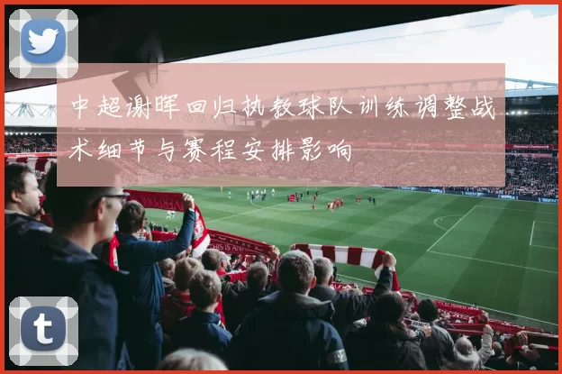 中超谢晖回归执教球队训练调整战术细节与赛程安排影响