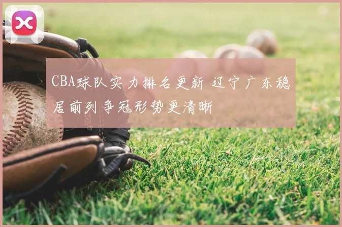 CBA球队实力排名更新 辽宁广东稳居前列争冠形势更清晰
