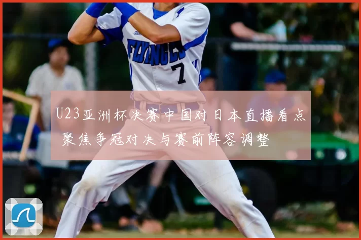 U23亚洲杯决赛中国对日本直播看点 聚焦争冠对决与赛前阵容调整