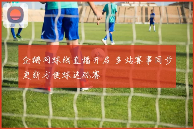 企鹅网球线直播开启 多站赛事同步更新方便球迷观赛