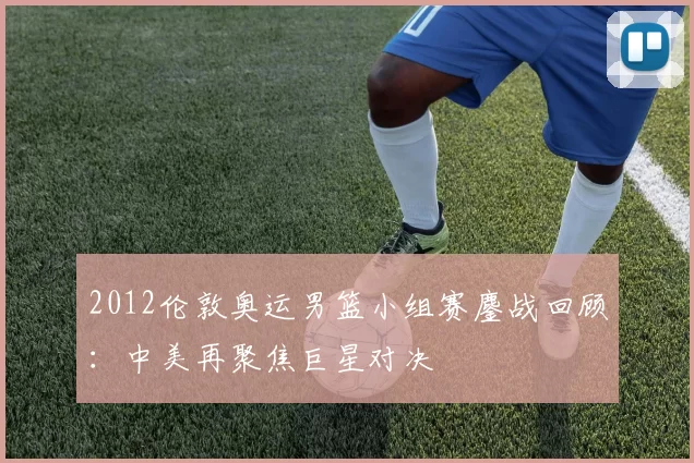 2012伦敦奥运男篮小组赛鏖战回顾：中美再聚焦巨星对决