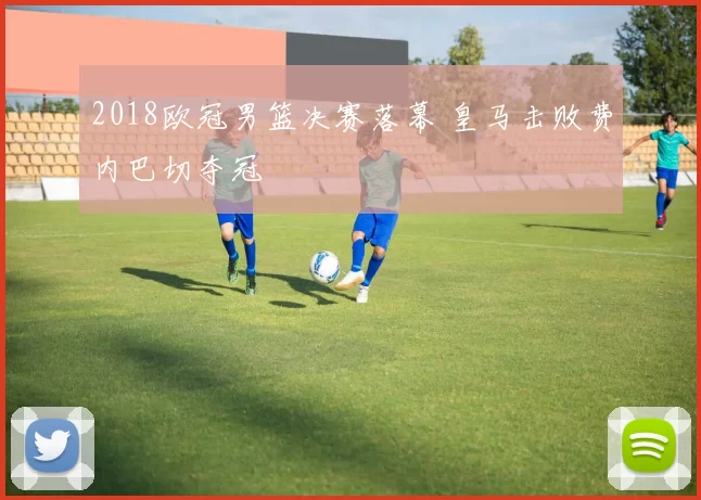 2018欧冠男篮决赛落幕 皇马击败费内巴切夺冠