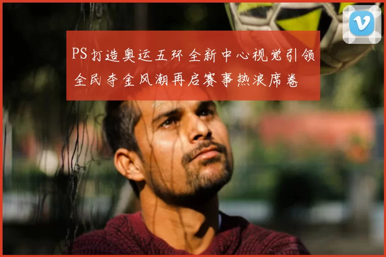 PS打造奥运五环全新中心视觉引领全民夺金风潮再启赛事热浪席卷