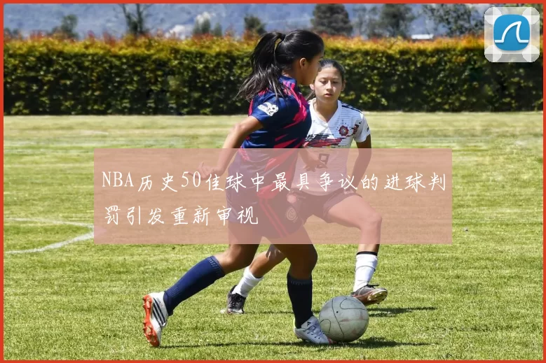 NBA历史50佳球中最具争议的进球判罚引发重新审视