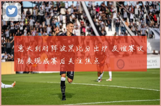 意大利对阵波黑比分出炉 友谊赛攻防表现成赛后关注焦点
