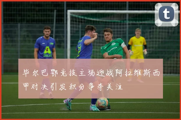 毕尔巴鄂竞技主场迎战阿拉维斯西甲对决引发积分争夺关注