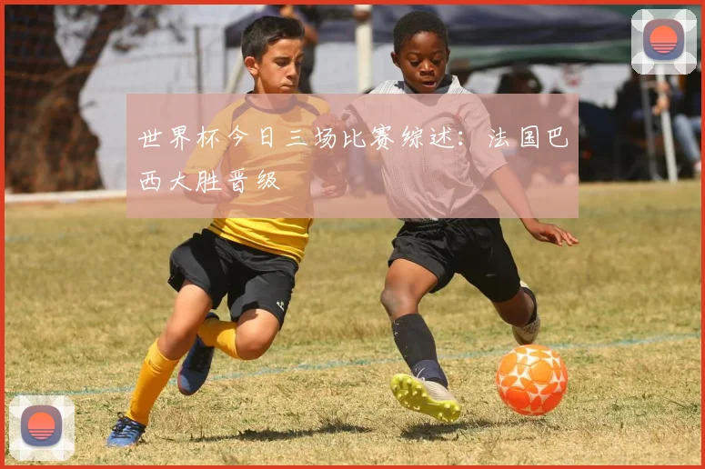 世界杯今日三场比赛综述：法国巴西大胜晋级